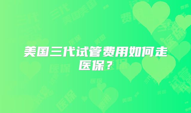 美国三代试管费用如何走医保?