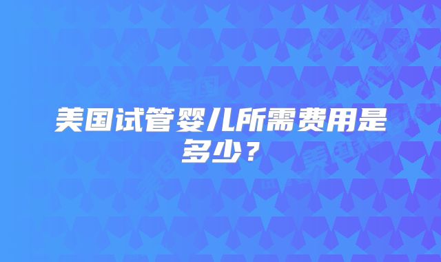 美国试管婴儿所需费用是多少？