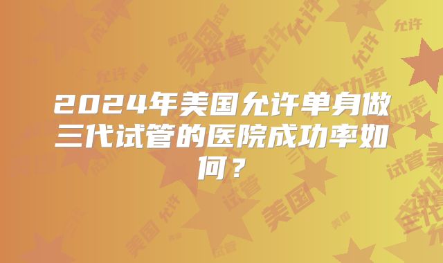 2024年美国允许单身做三代试管的医院成功率如何？