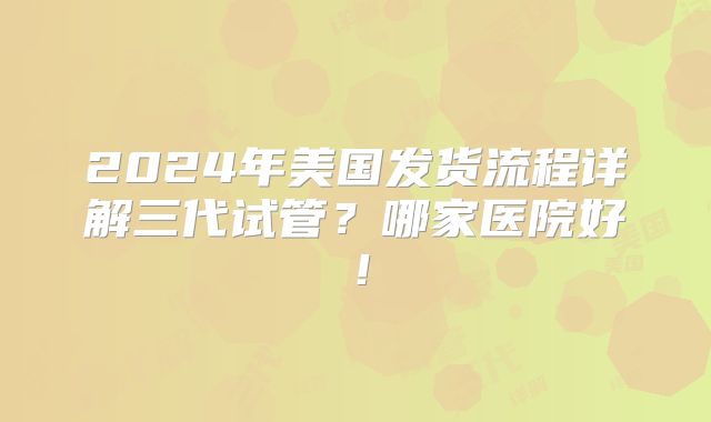 2024年美国发货流程详解三代试管？哪家医院好！