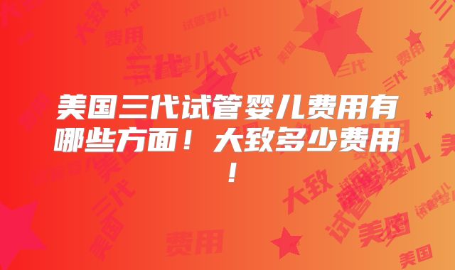 美国三代试管婴儿费用有哪些方面！大致多少费用！