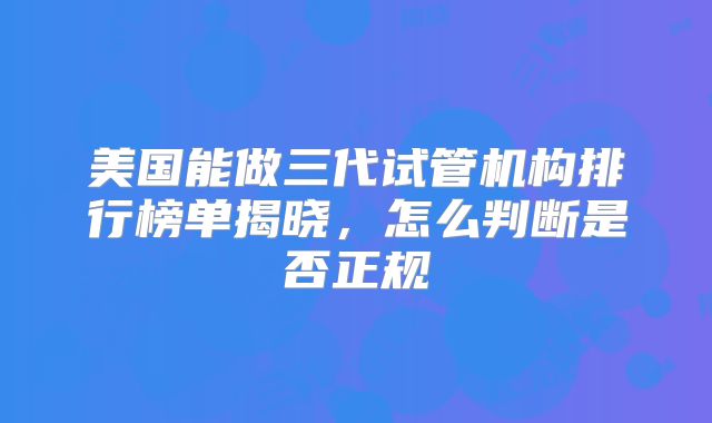 美国能做三代试管机构排行榜单揭晓，怎么判断是否正规