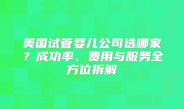 美国试管婴儿公司选哪家？成功率、费用与服务全方位拆解