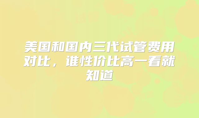 美国和国内三代试管费用对比，谁性价比高一看就知道