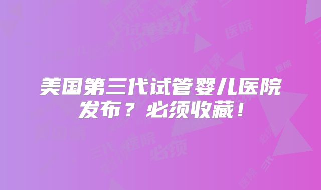 美国第三代试管婴儿医院发布？必须收藏！
