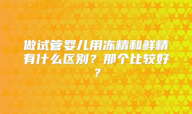做试管婴儿用冻精和鲜精有什么区别?那个比较好?