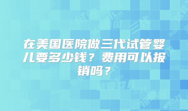 在美国医院做三代试管婴儿要多少钱?费用可以报销吗?