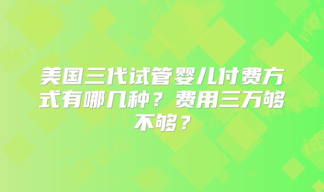 美国三代试管婴儿付费方式有哪几种？费用三万够不够？
