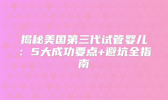 揭秘美国第三代试管婴儿:5大成功要点+避坑全指南
