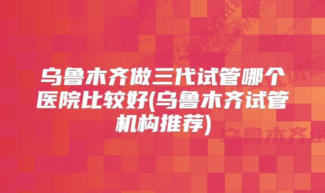 乌鲁木齐做三代试管哪个医院比较好(乌鲁木齐试管机构推荐)