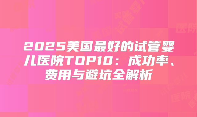 2025美国最好的试管婴儿医院TOP10：成功率、费用与避坑全解析