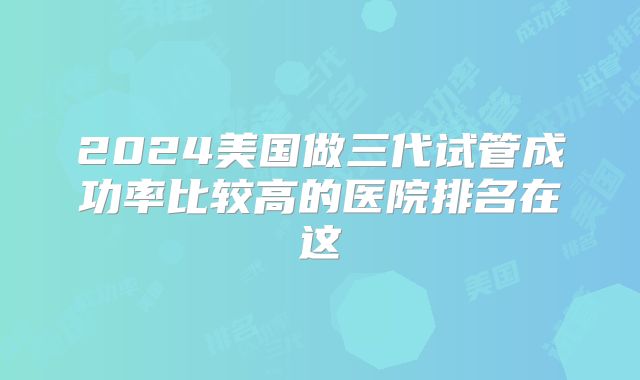 2024美国做三代试管成功率比较高的医院排名在这
