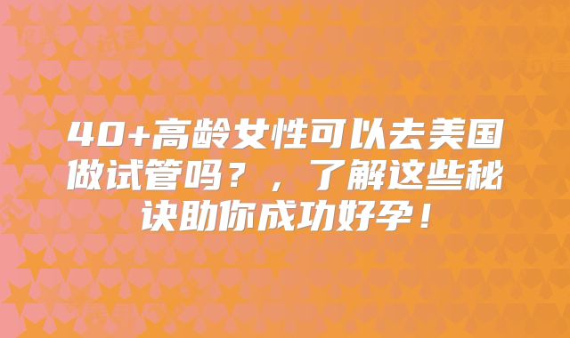 40+高龄女性可以去美国做试管吗？，了解这些秘诀助你成功好孕！