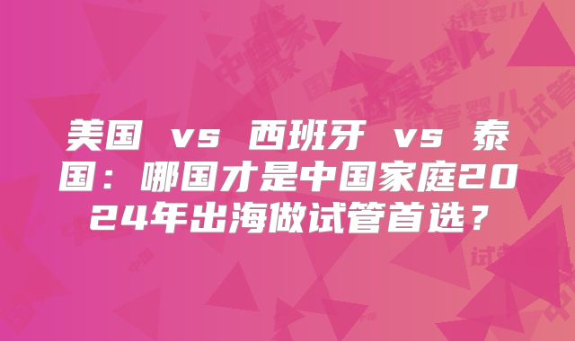 美国 vs 西班牙 vs 泰国：哪国才是中国家庭2024年出海做试管首选？