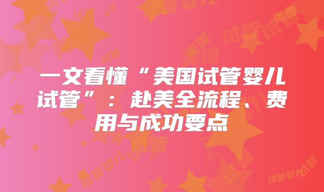 一文看懂“美国试管婴儿试管”:赴美全流程、费用与成功要点