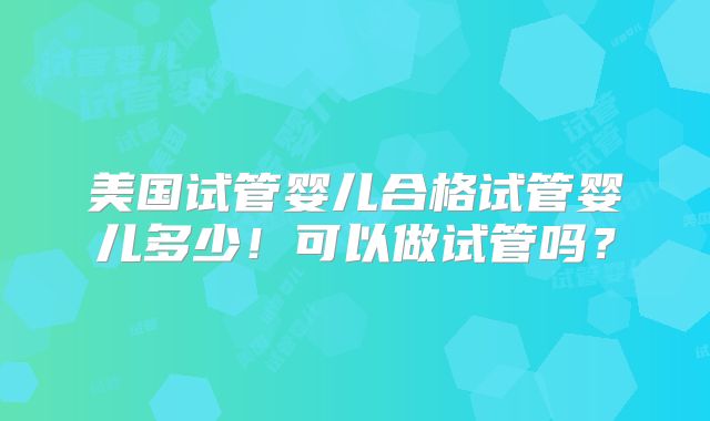 美国试管婴儿合格试管婴儿多少！可以做试管吗？