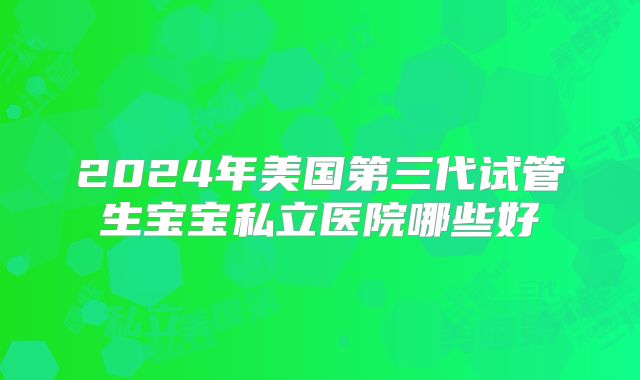 2024年美国第三代试管生宝宝私立医院哪些好