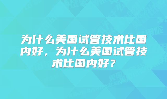 为什么美国试管技术比国内好，为什么美国试管技术比国内好？