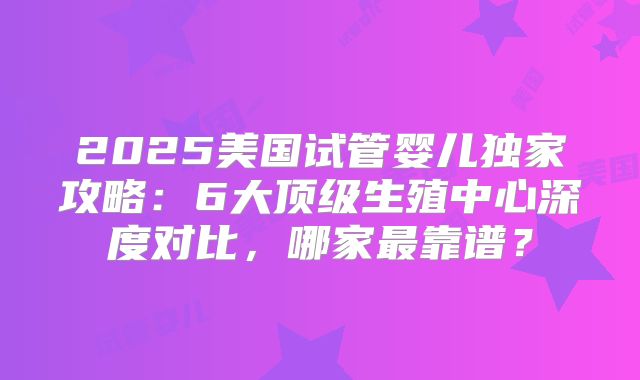 2025美国试管婴儿独家攻略：6大顶级生殖中心深度对比，哪家最靠谱？