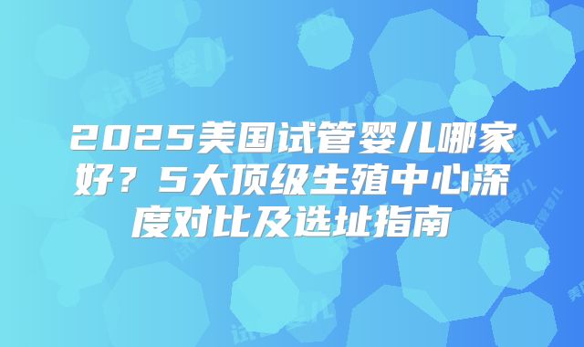 2025美国试管婴儿哪家好？5大顶级生殖中心深度对比及选址指南