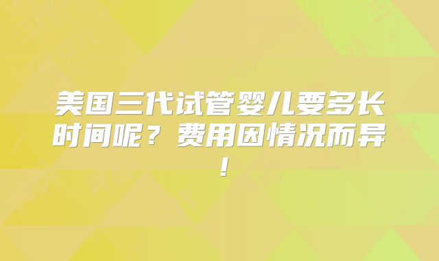 美国三代试管婴儿要多长时间呢？费用因情况而异！