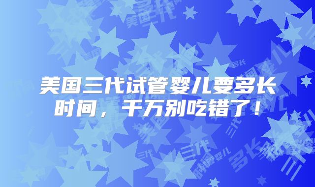 美国三代试管婴儿要多长时间，千万别吃错了！