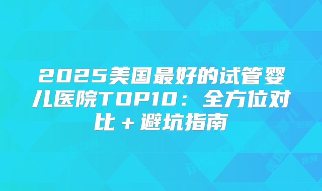 2025美国最好的试管婴儿医院TOP10:全方位对比+避坑指南