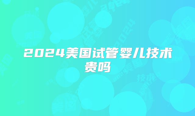 2024美国试管婴儿技术贵吗