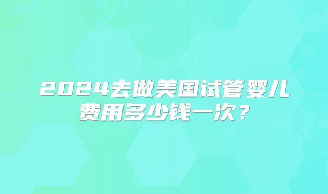 2024去做美国试管婴儿费用多少钱一次？