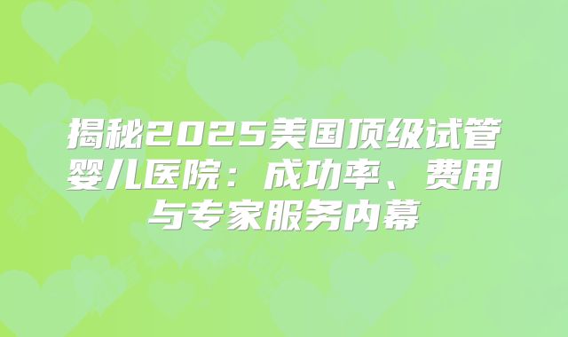 揭秘2025美国顶级试管婴儿医院：成功率、费用与专家服务内幕