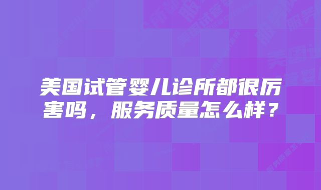 美国试管婴儿诊所都很厉害吗，服务质量怎么样？