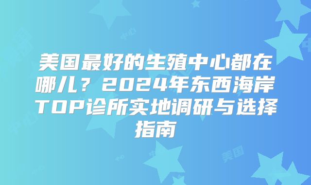 美国最好的生殖中心都在哪儿？2024年东西海岸TOP诊所实地调研与选择指南