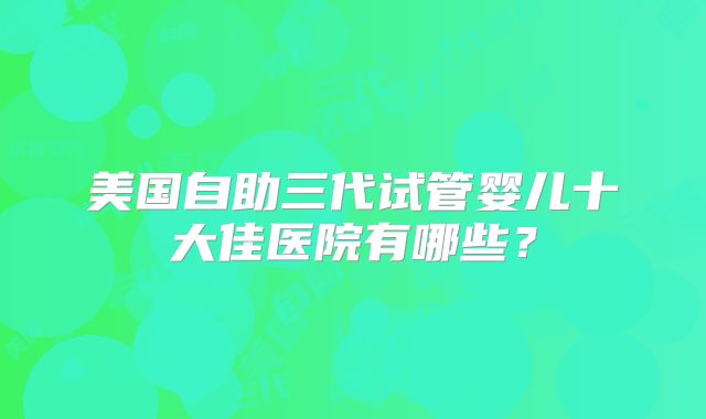 美国自助三代试管婴儿十大佳医院有哪些?