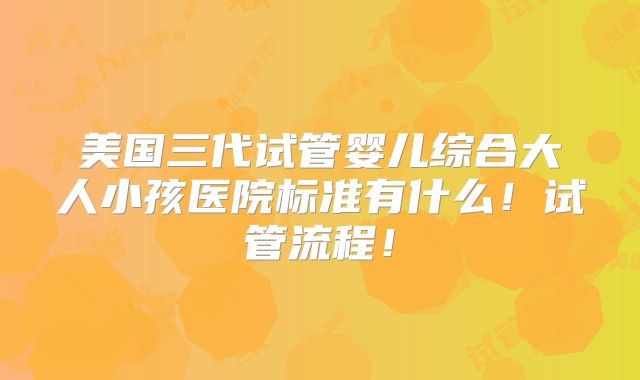 美国三代试管婴儿综合大人小孩医院标准有什么！试管流程！