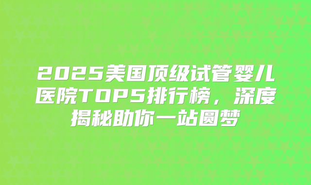 2025美国顶级试管婴儿医院TOP5排行榜，深度揭秘助你一站圆梦