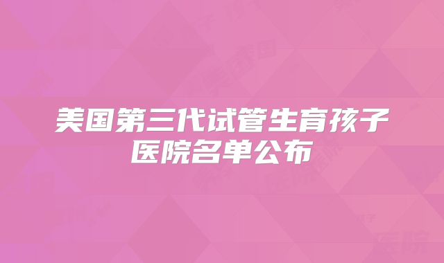 美国第三代试管生育孩子医院名单公布