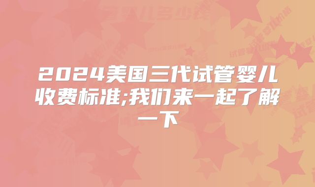 2024美国三代试管婴儿收费标准;我们来一起了解一下