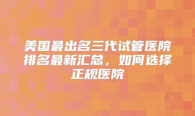 美国最出名三代试管医院排名最新汇总，如何选择正规医院