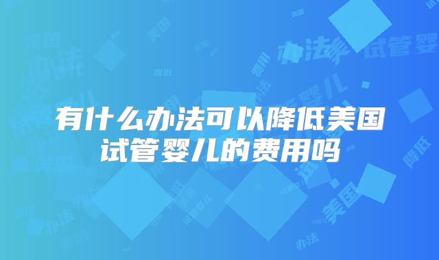有什么办法可以降低美国试管婴儿的费用吗