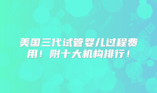 美国三代试管婴儿过程费用！附十大机构排行！