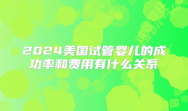 2024美国试管婴儿的成功率和费用有什么关系