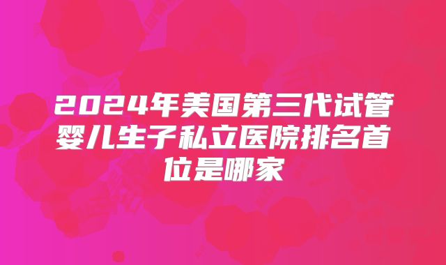 2024年美国第三代试管婴儿生子私立医院排名首位是哪家