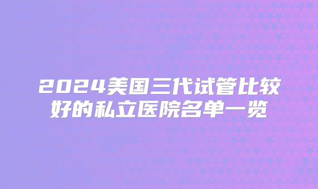 2024美国三代试管比较好的私立医院名单一览