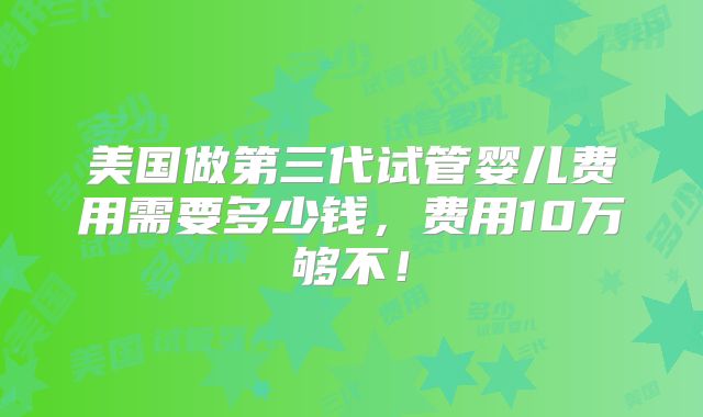 美国做第三代试管婴儿费用需要多少钱，费用10万够不！