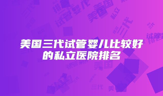 美国三代试管婴儿比较好的私立医院排名