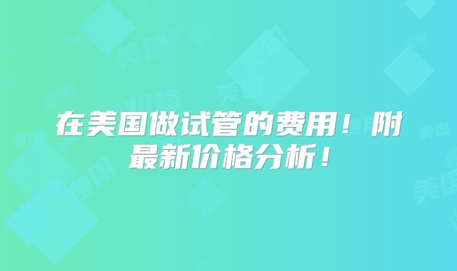 在美国做试管的费用!附最新价格分析!