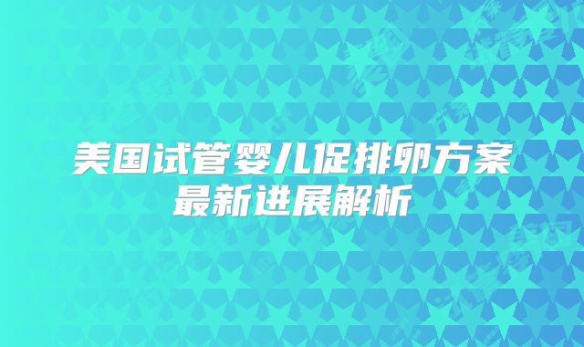 美国试管婴儿促排卵方案最新进展解析
