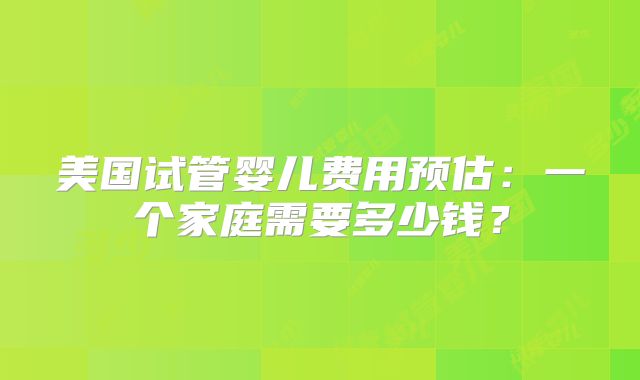美国试管婴儿费用预估：一个家庭需要多少钱？