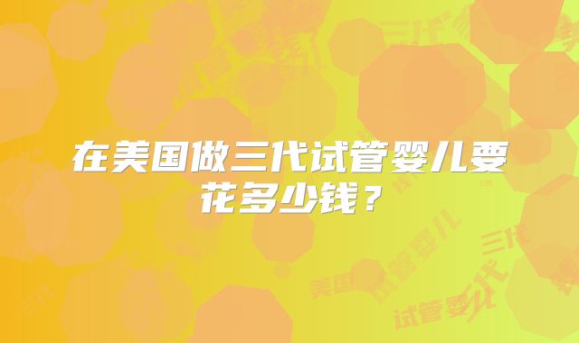 在美国做三代试管婴儿要花多少钱?