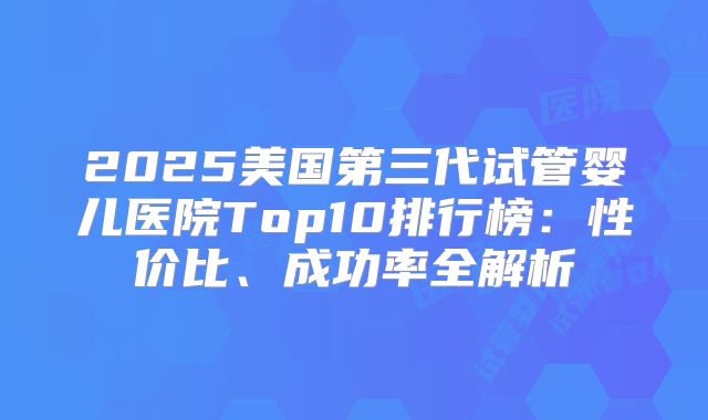2025美国第三代试管婴儿医院Top10排行榜：性价比、成功率全解析